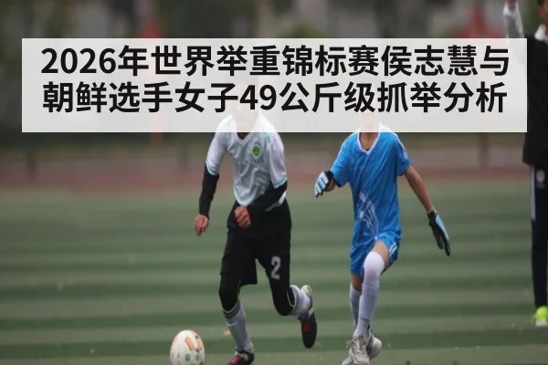 2026年世界举重锦标赛侯志慧与朝鲜选手女子49公斤级抓举分析